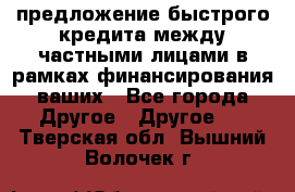 предложение быстрого кредита между частными лицами в рамках финансирования ваших - Все города Другое » Другое   . Тверская обл.,Вышний Волочек г.